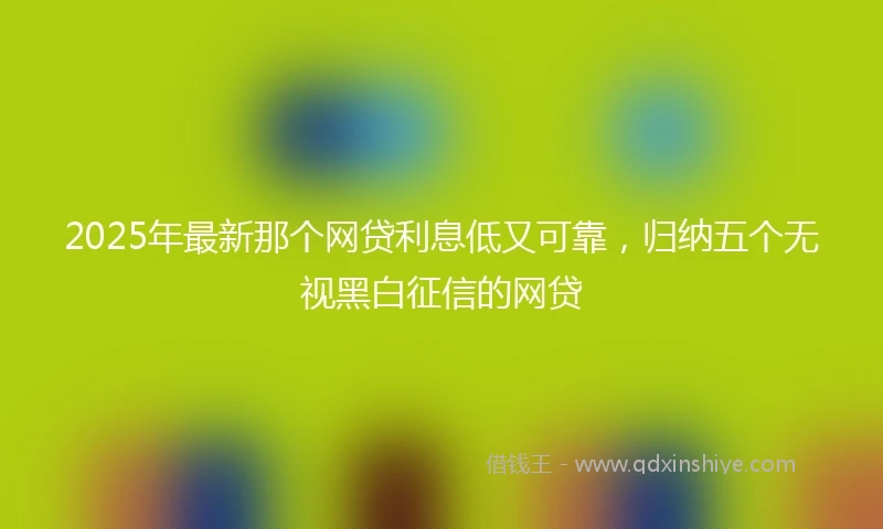 2025年最新那个网贷利息低又可靠，归纳五个无视黑白征信的网贷