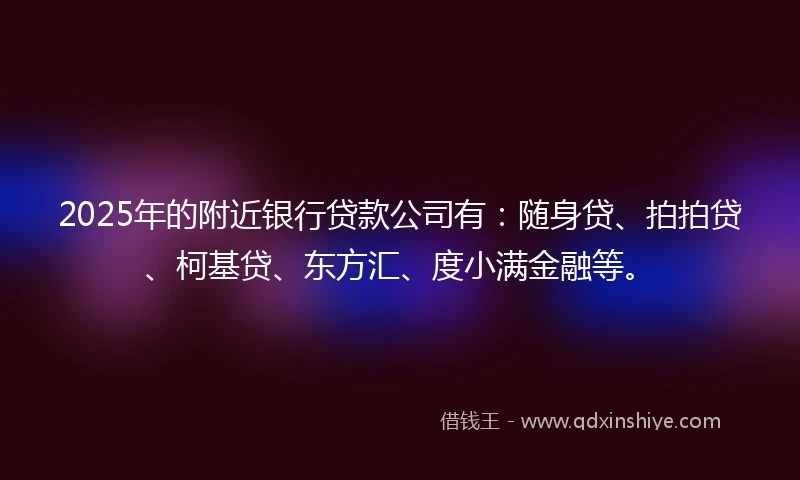 2025年的附近银行贷款公司有：随身贷、拍拍贷、柯基贷、东方汇、度小满金融等。