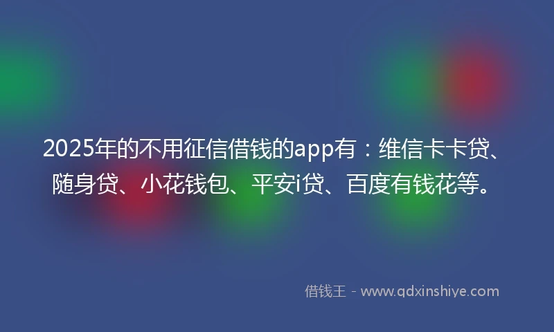 2025年的不用征信借钱的app有：维信卡卡贷、随身贷、小花钱包、平安i贷、百度有钱花等。