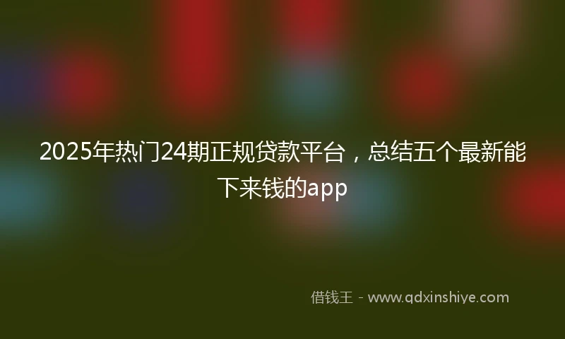 2025年热门24期正规贷款平台，总结五个最新能下来钱的app