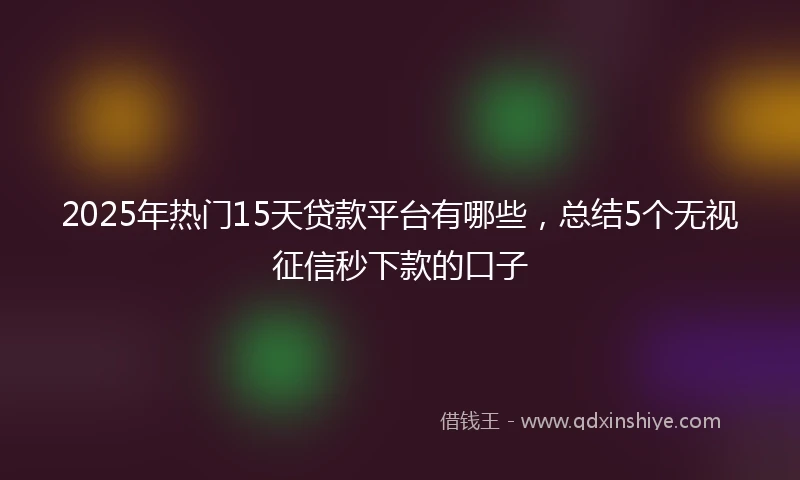2025年热门15天贷款平台有哪些，总结5个无视征信秒下款的口子