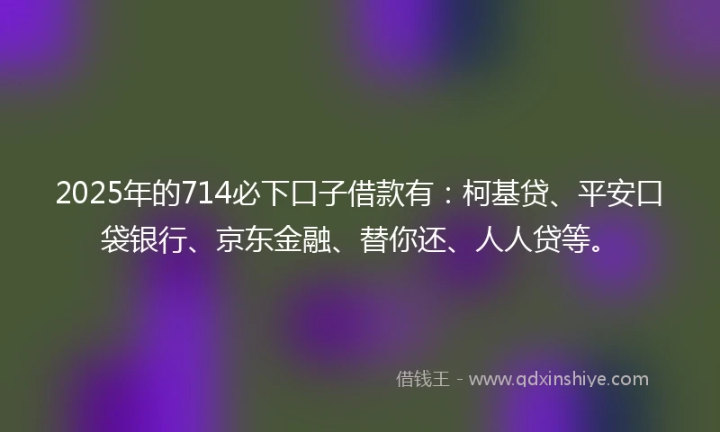 2025年的714必下口子借款有：柯基贷、平安口袋银行、京东金融、替你还、人人贷等。