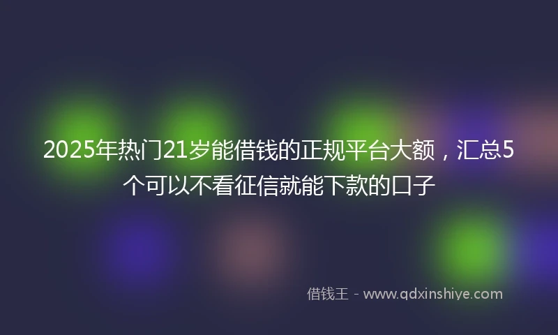 2025年热门21岁能借钱的正规平台大额，汇总5个可以不看征信就能下款的口子