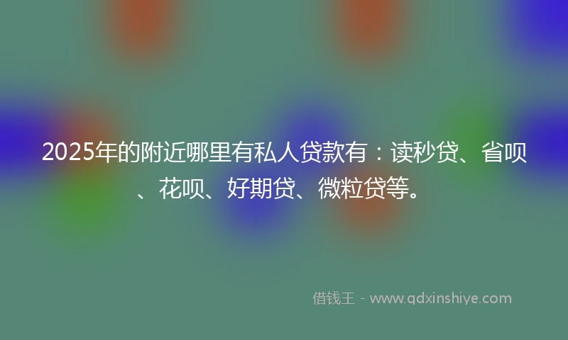 2025年的附近哪里有私人贷款有：读秒贷、省呗、花呗、好期贷、微粒贷等。