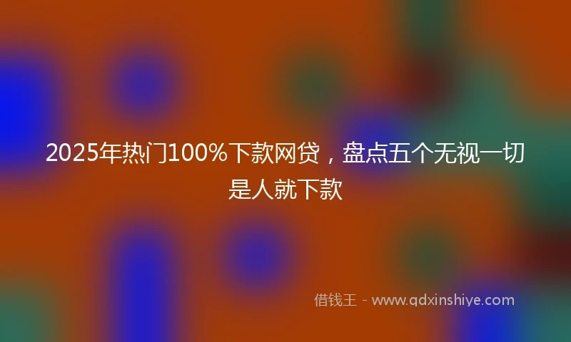 2025年热门100%下款网贷，盘点五个无视一切是人就下款