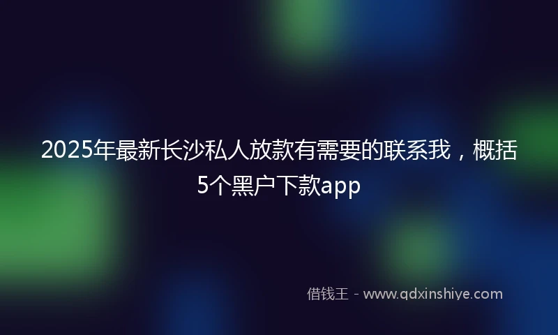 2025年最新长沙私人放款有需要的联系我，概括5个黑户下款app