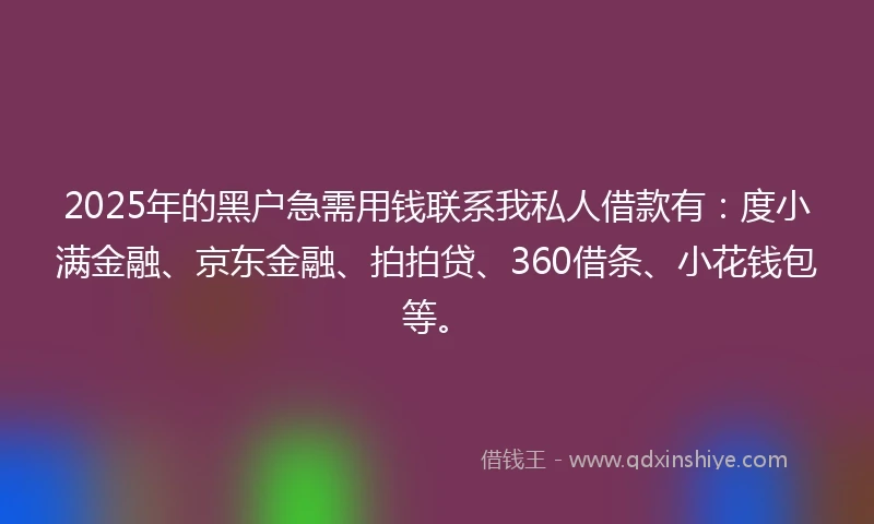 2025年的黑户急需用钱联系我私人借款有：度小满金融、京东金融、拍拍贷、360借条、小花钱包等。