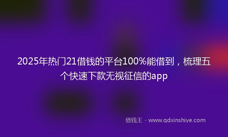 2025年热门21借钱的平台100%能借到,梳理五个快速下款无视征信的app