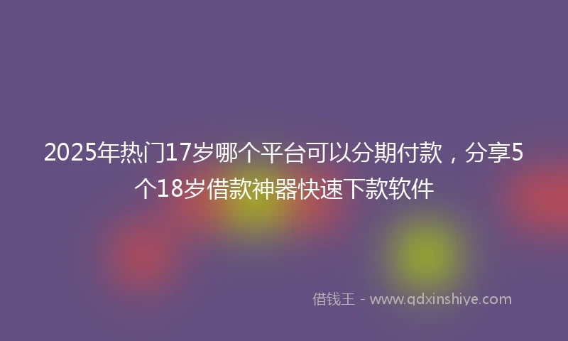 2025年热门17岁哪个平台可以分期付款，分享5个18岁借款神器快速下款软件