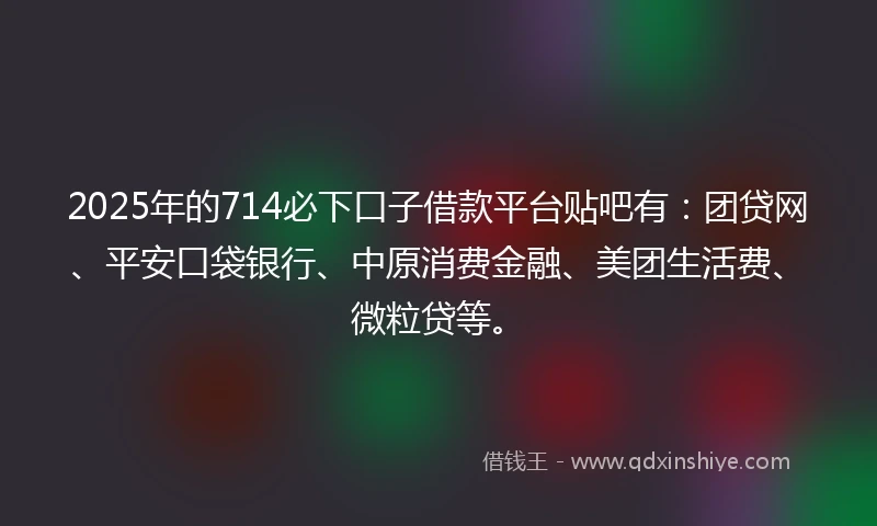 2025年的714必下口子借款平台贴吧有：团贷网、平安口袋银行、中原消费金融、美团生活费、微粒贷等。