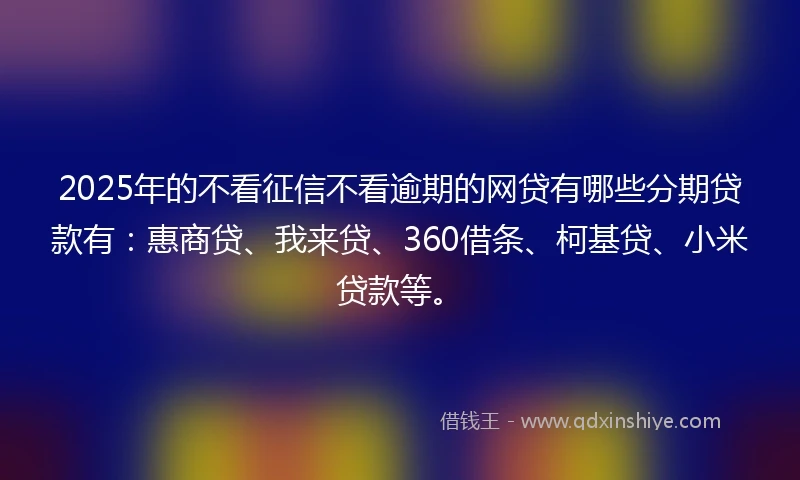 2025年的不看征信不看逾期的网贷有哪些分期贷款有：惠商贷、我来贷、360借条、柯基贷、小米贷款等。