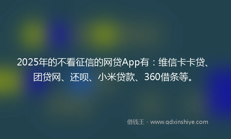 2025年的不看征信的网贷App有：维信卡卡贷、团贷网、还呗、小米贷款、360借条等。
