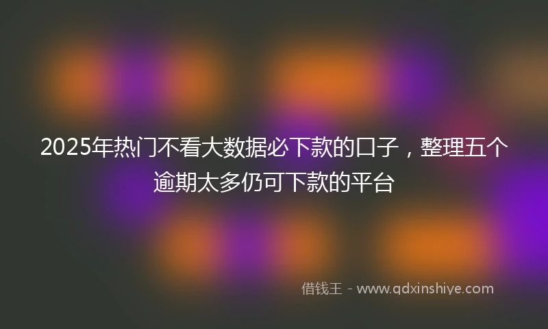 2025年热门不看大数据必下款的口子,整理五个逾期太多仍可下款的平台