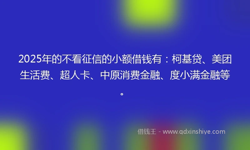 2025年的不看征信的小额借钱有：柯基贷、美团生活费、超人卡、中原消费金融、度小满金融等。