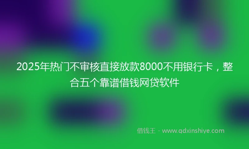 2025年热门不审核直接放款8000不用银行卡，整合五个靠谱借钱网贷软件