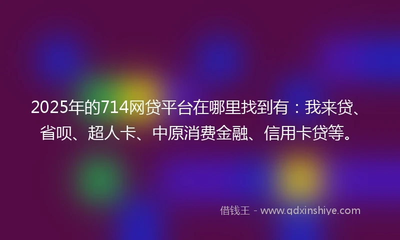 2025年的714网贷平台在哪里找到有：我来贷、省呗、超人卡、中原消费金融、信用卡贷等。