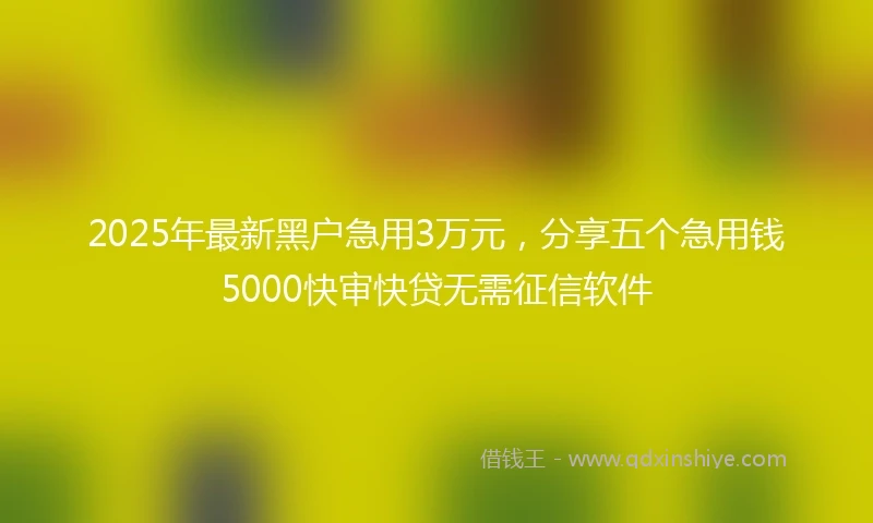 2025年最新黑户急用3万元,分享五个急用钱5000快审快贷无需征信软件