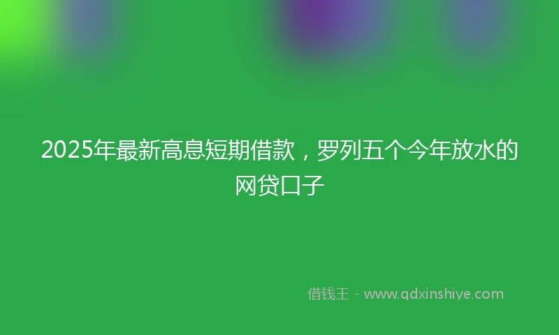 2025年最新高息短期借款，罗列五个今年放水的网贷口子