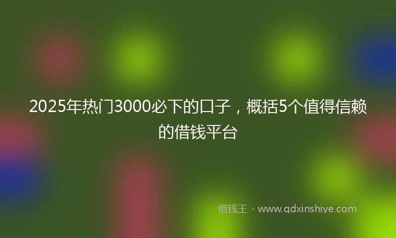2025年热门3000必下的口子，概括5个值得信赖的借钱平台