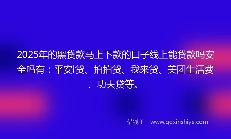 2025年的黑贷款马上下款的口子线上能贷款吗安全吗有：平安i贷、拍拍贷、我来贷、美团生活费、功夫贷等。