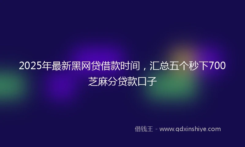 2025年最新黑网贷借款时间，汇总五个秒下700芝麻分贷款口子