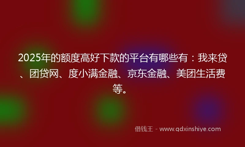 2025年的额度高好下款的平台有哪些有：我来贷、团贷网、度小满金融、京东金融、美团生活费等。