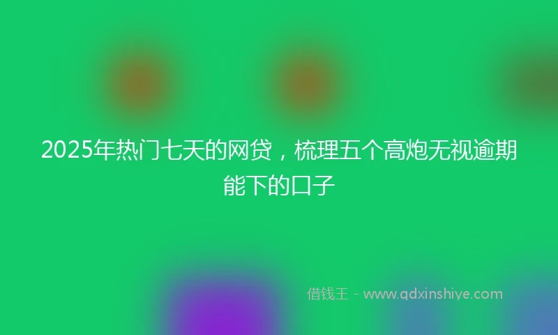 2025年热门七天的网贷，梳理五个高炮无视逾期能下的口子