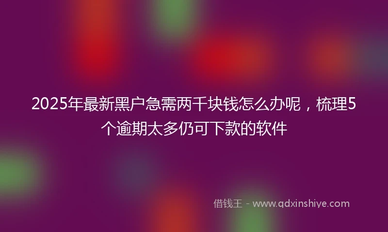 2025年最新黑户急需两千块钱怎么办呢，梳理5个逾期太多仍可下款的软件