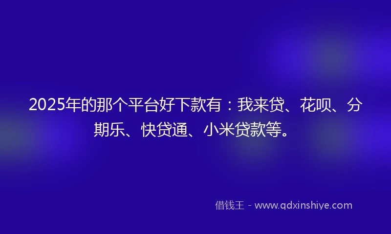 2025年的那个平台好下款有：我来贷、花呗、分期乐、快贷通、小米贷款等。