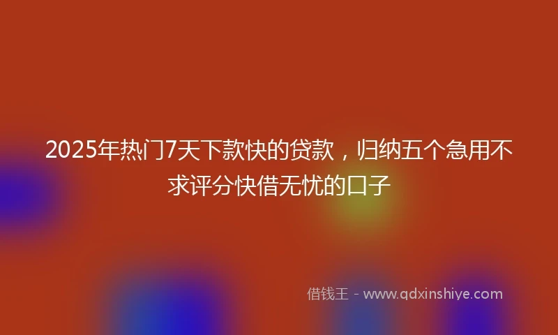 2025年热门7天下款快的贷款，归纳五个急用不求评分快借无忧的口子