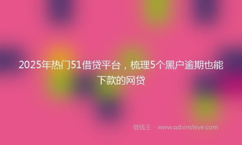 2025年热门51借贷平台，梳理5个黑户逾期也能下款的网贷