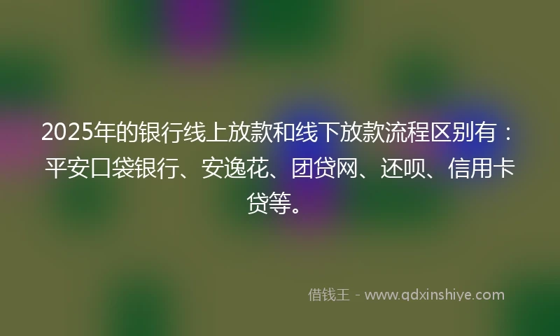 2025年的银行线上放款和线下放款流程区别有：平安口袋银行、安逸花、团贷网、还呗、信用卡贷等。