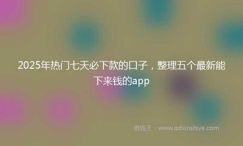 2025年热门七天必下款的口子,整理五个最新能下来钱的app