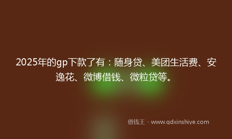 2025年的gp下款了有：随身贷、美团生活费、安逸花、微博借钱、微粒贷等。
