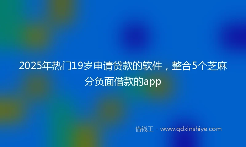 2025年热门19岁申请贷款的软件,整合5个芝麻分负面借款的app