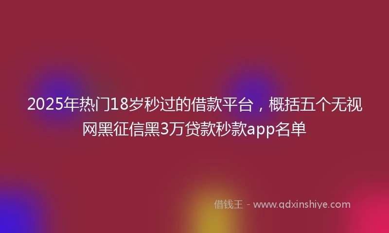 2025年热门18岁秒过的借款平台，概括五个无视网黑征信黑3万贷款秒款app名单
