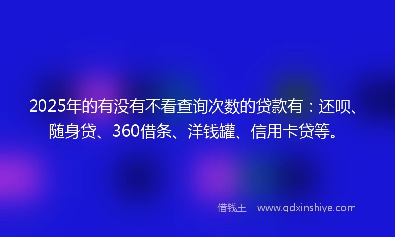 2025年的有没有不看查询次数的贷款有：还呗、随身贷、360借条、洋钱罐、信用卡贷等。