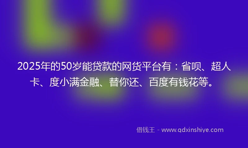 2025年的50岁能贷款的网货平台有：省呗、超人卡、度小满金融、替你还、百度有钱花等。