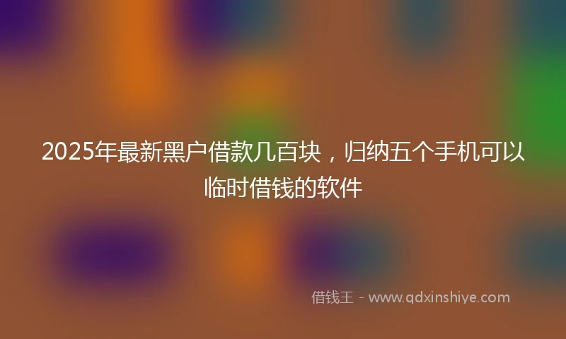 2025年最新黑户借款几百块，归纳五个手机可以临时借钱的软件