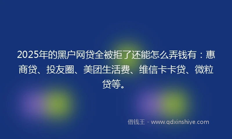 2025年的黑户网贷全被拒了还能怎么弄钱有：惠商贷、投友圈、美团生活费、维信卡卡贷、微粒贷等。