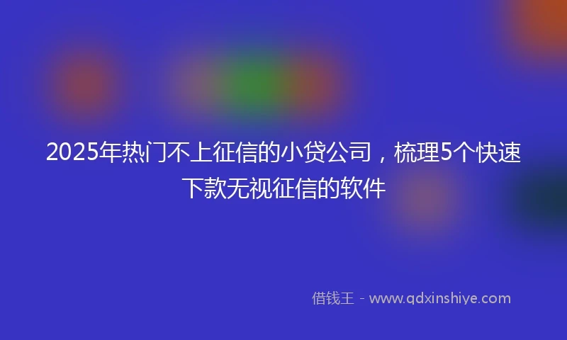 2025年热门不上征信的小贷公司，梳理5个快速下款无视征信的软件