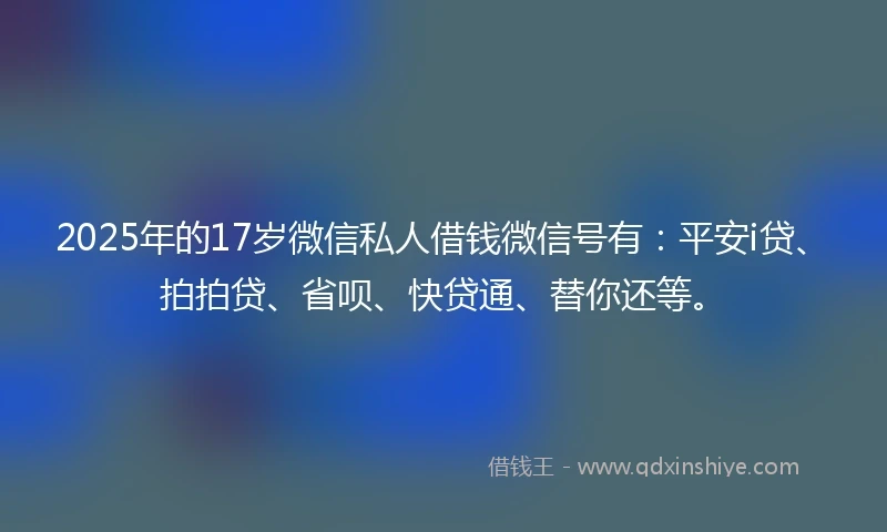 2025年的17岁微信私人借钱微信号有：平安i贷、拍拍贷、省呗、快贷通、替你还等。