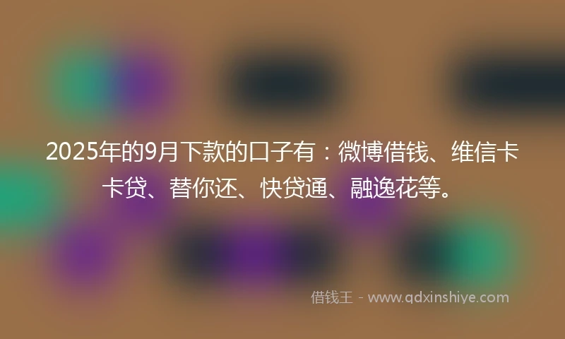 2025年的9月下款的口子有：微博借钱、维信卡卡贷、替你还、快贷通、融逸花等。