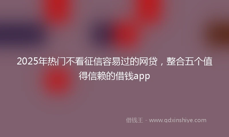 2025年热门不看征信容易过的网贷，整合五个值得信赖的借钱app