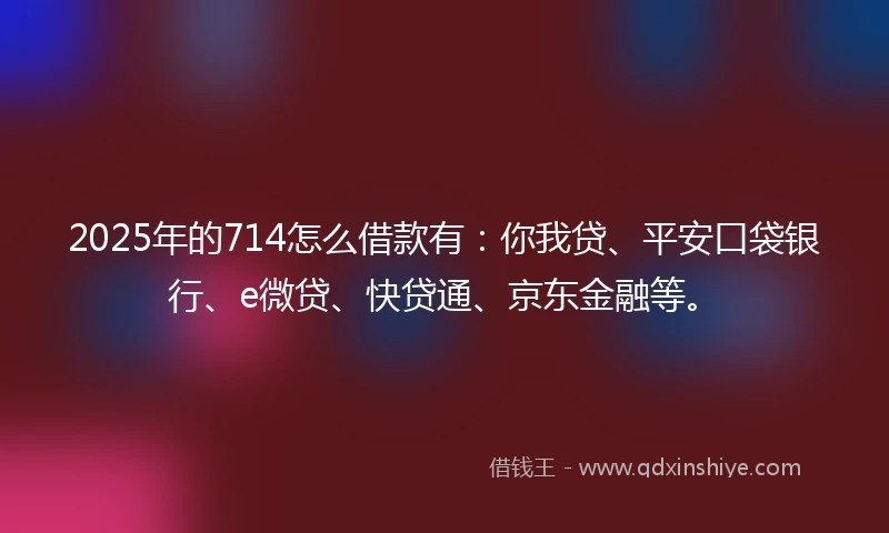 2025年的714怎么借款有：你我贷、平安口袋银行、e微贷、快贷通、京东金融等。