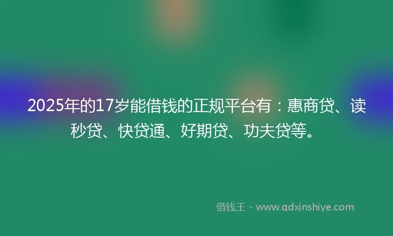 2025年的17岁能借钱的正规平台有：惠商贷、读秒贷、快贷通、好期贷、功夫贷等。