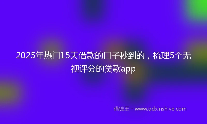 2025年热门15天借款的口子秒到的，梳理5个无视评分的贷款app