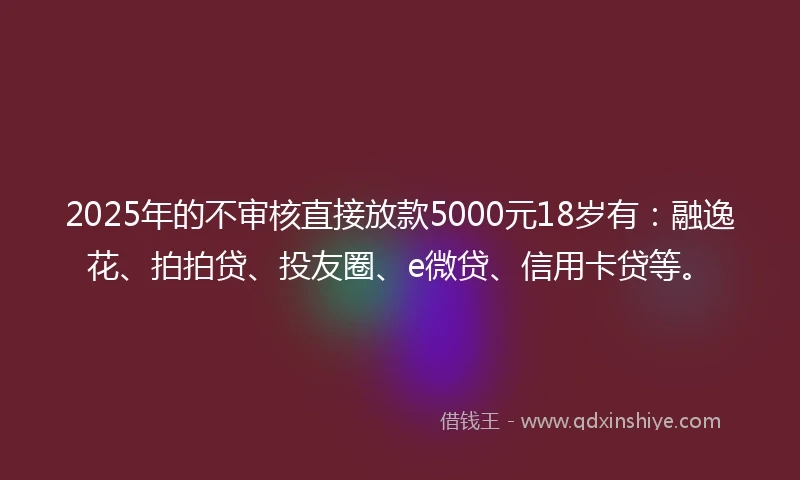 2025年的不审核直接放款5000元18岁有：融逸花、拍拍贷、投友圈、e微贷、信用卡贷等。