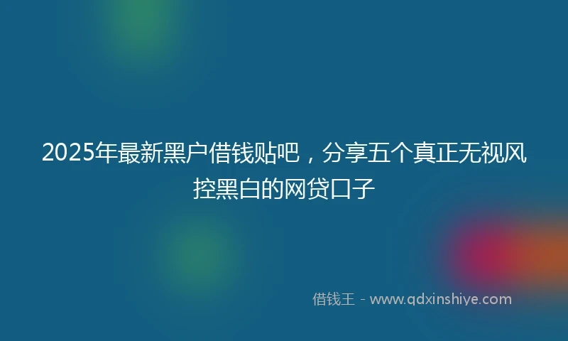 2025年最新黑户借钱贴吧，分享五个真正无视风控黑白的网贷口子