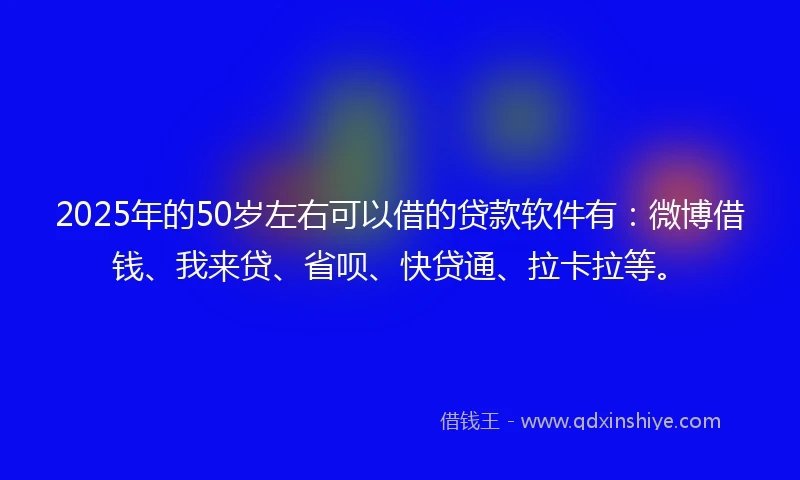 2025年的50岁左右可以借的贷款软件有：微博借钱、我来贷、省呗、快贷通、拉卡拉等。